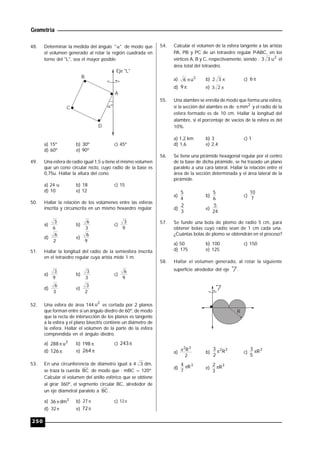 Geometría
250
48. Determinar la medida del ángulo "" de modo que
el volumen generado al rotar la región cuadrada en
torno del "L", sea el mayor posible.
º
B
C
D
A
Eje "L"
a) 15º b) 30º c) 45º
d) 60º e) 90º
49. Una esfera de radio igual 1,5 u tiene el mismo volumen
que un cono circular recto, cuyo radio de la base es
0,75u. Hallar la altura del cono.
a) 24 u b) 18 c) 15
d) 10 e) 12
50. Hallar la relación de los volúmenes entre las esferas
inscrita y circunscrita en un mismo hexaedro regular.
a)
6
3
b)
3
6
c)
9
3
d)
2
6
e)
9
6
51. Hallar la longitud del radio de la semiesfera inscrita
en el tetraedro regular cuya arista mide 1 m.
a)
9
3
b)
3
3
c)
9
6
d)
3
6
e)
2
3
52. Una esfera de área 144
2
u es cortada por 2 planos
que forman entre sí un ángulo diedro de 60º, de modo
que la recta de intersección de los planos es tangente
a la esfera y el plano bisectriz contiene un diámetro de
la esfera. Hallar el volumen de la parte de la esfera
comprendida en el ángulo diedro.
a) 3
u288 b) 198 c) 243
d) 126 e) 264
53. En una circunferencia de diámetro igual a 4 3 dm,
se traza la cuerda BC de modo que : mBC = 120º.
Calcular el volumen del anillo esférico que se obtiene
al girar 360º, el segmento circular BC, alrededor de
un eje diametral paralelo a BC .
a) 3
dm36 b) 27 c) 12
d) 32 e) 72
54. Calcular el volumen de la esfera tangente a las aristas
PA, PB y PC de un tetraedro regular P-ABC, en los
vértices A, B y C, respectivamente, siendo : 2
u33 el
área total del tetraedro.
a) 3
u6  b) 32 c) 6
d) 9 e) 23
55. Una alambre se enrolla de modo que forma una esfera,
si la sección del alambre es de 2
mm y el radio de la
esfera formado es de 10 cm. Hallar la longitud del
alambre, si el porcentaje de vacíos de la esfera es del
10%.
a) 1,2 km b) 3 c) 1
d) 1,6 e) 2,4
56. Se tiene una pirámide hexagonal regular por el centro
de la base de dicha pirámide, se ha trazado un plano
paralelo a una cara lateral. Hallar la relación entre el
área de la sección determinada y el área lateral de la
pirámide.
a)
4
5
b)
6
5
c)
7
10
d)
3
2
e)
24
5
57. Se funde una bola de plomo de radio 5 cm, para
obtener bolas cuyo radio sean de 1 cm cada una.
¿Cuántas bolas de plomo se obtendrán en el proceso?
a) 50 b) 100 c) 150
d) 175 e) 125
58. Hallar el volumen generado, al rotar la siguiente
superficie alrededor del eje l .
l
R
a)
2
R32

b)
32
R
2
3  c)
3
R
5
3 
d)
3
R
7
4  e)
3
R
3
2 
 