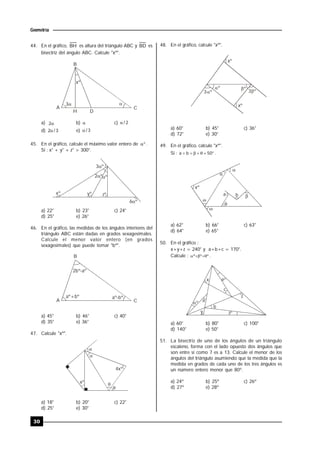 30
Geometría
44. En el gráfico, BH es altura del triángulo ABC y BD es
bisectriz del ángulo ABC. Calcule "xº".
B
A C
 
xº
DH
3
a) 2 b)  c) 2/
d) 3/2 e) 3/
45. En el gráfico, calcule el máximo valor entero de  .
Si : x° + y° + z° > 300°.
º2 º
3 º
yº zºxº
6 º
a) 22° b) 23° c) 24°
d) 25° e) 26°
46. En el gráfico, las medidas de los ángulos interiores del
triángulo ABC están dadas en grados sexagesimales.
Calcule el menor valor entero (en grados
sexagesimales) que puede tomar "bº".
B
A C
2bº-aº
a -bº ºa +bº º
a) 45° b) 46° c) 40°
d) 35° e) 36°
47. Calcule "xº".



xº

4xº
a) 18° b) 20° c) 22°
d) 25° e) 30°
48. En el gráfico, calcule "xº".
ºº
xº
º3 3º
xº
a) 60° b) 45° c) 36°
d) 72° e) 30°
49. En el gráfico, calcule "xº".
Si :  50ba .






xº
a b
a) 62° b) 66° c) 63°
d) 64° e) 65°
50. En el gráfico :
x+y+z = 240° y a+b+c = 170°.
Calcule : ººº  .
º
º
º
c
x
z
a
b
y
a) 60° b) 80° c) 100°
d) 140° e) 50°
51. La bisectriz de uno de los ángulos de un triángulo
escaleno, forma con el lado opuesto dos ángulos que
son entre sí como 7 es a 13. Calcule el menor de los
ángulos del triángulo asumiendo que la medida que la
medida en grados de cada uno de los tres ángulos es
un número entero menor que 80º.
a) 24º b) 25º c) 26º
d) 27º e) 28º
 
