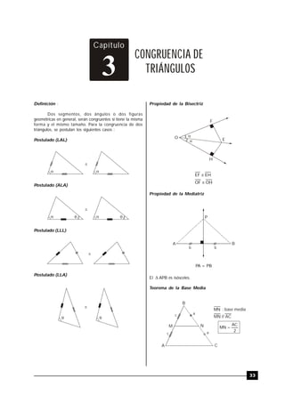 TRILCE
33
Definición :
Dos segmentos, dos ángulos o dos figuras
geométricas en general, serán congruentes si tiene la misma
forma y el mismo tamaño. Para la congruencia de dos
triángulos, se postulan los siguientes casos :
Postulado (LAL)



Postulado (ALA)


 
Postulado (LLL)

Postulado (LLA)
 

Capítulo
CONGRUENCIA DE
TRIÁNGULOS3
Propiedad de la Bisectriz
O
F
E
H

OHOF
EHEF


Propiedad de la Mediatriz
A
P
B
b b
PA = PB
El  APB es isósceles.
Teorema de la Base Media
B
A C
NM
MN : base media
MN // AC
2
AC
MN 
c a
c a
 