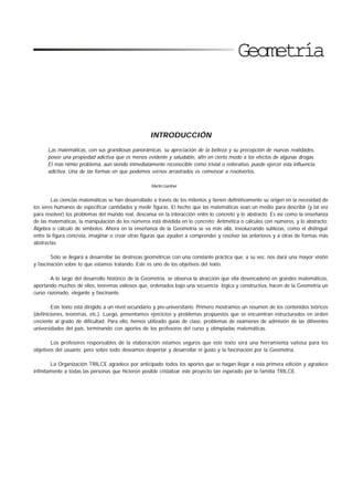7
Geometría
INTRODUCCIÓN
Las matemáticas, con sus grandiosas panorámicas, su apreciación de la belleza y su precepción de nuevas realidades,
posee una propiedad adictiva que es menos evidente y saludable, afin en cierto modo a los efectos de algunas drogas.
El más nimio problema, aun siendo inmediatamente reconocible como trivial o reiterativo, puede ejercer esta influencia
adictiva. Una de las formas en que podemos vernos arrastrados es comenzar a resolverlos.
Martín Gardner
Las ciencias matemáticas se han desarrollado a través de los milenios y tienen definitivamente su origen en la necesidad de
los seres humanos de especificar cantidades y medir figuras. El hecho que las matemáticas sean un medio para describir (y tal vez
para resolver) los problemas del mundo real, descansa en la interacción entre lo concreto y lo abstracto. Es así como la enseñanza
de las matemáticas, la manipulación de los números está dividida en lo concreto: Aritmética o cálculos con números, y lo abstracto:
Álgebra o cálculo de símbolos. Ahora en la enseñanza de la Geometría se va más allá, involucrando sutilezas, como el distinguir
entre la figura concreta, imaginar o crear otras figuras que ayuden a comprender y resolver las anteriores y a otras de formas más
abstractas.
Sólo se llegará a desarrollar las destrezas geométricas con una constante práctica que, a su vez, nos dará una mayor visión
y fascinación sobre lo que estamos tratando. Este es uno de los objetivos del texto.
A lo largo del desarrollo histórico de la Geometría, se observa la atracción que ella desencadenó en grandes matemáticos,
aportando muchos de ellos, teoremas valiosos que, ordenados bajo una secuencia lógica y constructiva, hacen de la Geometría un
curso razonado, elegante y fascinante.
Este texto está dirigido a un nivel secundario y pre-universitario. Primero mostramos un resumen de los contenidos teóricos
(definiciones, teoremas, etc.). Luego, presentamos ejercicios y problemas propuestos que se encuentran estructurados en orden
creciente al grado de dificultad. Para ello, hemos utilizado guías de clase, problemas de exámenes de admisión de las diferentes
universidades del país, terminando con aportes de los profesores del curso y olimpiadas matemáticas.
Los profesores responsables de la elaboración estamos seguros que este texto será una herramienta valiosa para los
objetivos del usuario; pero sobre todo deseamos despertar y desarrollar el gusto y la fascinación por la Geometría.
La Organización TRILCE agradece por anticipado todos los aportes que se hagan llegar a esta primera edición y agradece
infinitamente a todas las personas que hicieron posible cristalizar este proyecto tan esperado por la familia TRILCE.
 