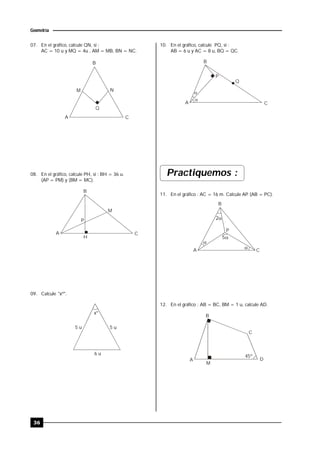 36
Geometría
07. En el gráfico, calcule QN, si :
AC = 10 u y MQ = 4u , AM = MB, BN = NC.
B
A C
M N
Q
08. En el gráfico, calcule PH, si : BH = 36 u.
(AP = PM) y (BM = MC).
A
B
H
C
M
P
09. Calcule "xº".
x
5 u
6 u
5 u
º
10. En el gráfico, calcule PQ, si :
AB = 6 u y AC = 8 u, BQ = QC.
B
A C
Q


P
Practiquemos :
11. En el gráfico : AC = 16 m. Calcule AP. (AB = PC).
B
CA
P


2
5
12. En el gráfico : AB = BC, BM = 1 u, calcule AD.
45º
B
C
DA
M
 