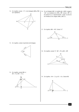 TRILCE
37
13. En el gráfico, calcule : "xº", si los triángulos ABR y PBC
son equiláteros.
B
CA
R
xP
14. En el gráfico, calcule el perímetro del triángulo.
12 m
10 m
60º
15. En el gráfico, calcule MN, si :
AH = 5 u, BH = 12 u.

A
B
H
C

NM
16. En un triángulo ABC, la medida del ) ABC es igual a
128°. Las mediatrices de AB y BC cortan a AC en
los puntos R y S, respectivamente. Luego, la suma de
las medidas de los ángulos ABR y SBC es :
17. En el gráfico, BM = MC. Calcule "xº".
A
CB
M
30º 15º
x
18. En el gráfico, calcule "xº". BP = PC y AM = MP.
B
A C


P
x
Q
M
18 u
19. En el gráfico : AH = 2 u y HC = 8 u. Calcule AB.
2 
A
B
H
C
 