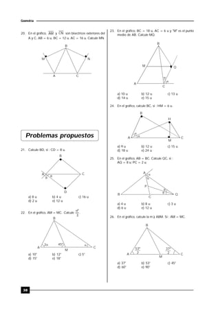 38
Geometría
20. En el gráfico, AM y CN son bisectrices exteriores del
A y C, AB = 6 u, BC = 12 u, AC = 16 u. Calcule MN.
A C
M N
B
Problemas propuestos
21. Calcule BD, si : CD = 8 u.


A
B
C
D
a) 8 u b) 4 u c) 16 u
d) 2 u e) 12 u
22. En el gráfico, AM = MC. Calcule
3
º
.
2 45º
B
CA
M
a) 10° b) 12° c) 5°
d) 15° e) 18°
23. En el gráfico, BC = 18 u, AC = 6 u y "M" es el punto
medio de AB. Calcule MQ.


Q
B
M
A
C
a) 10 u b) 12 u c) 13 u
d) 14 u e) 15 u
24. En el gráfico, calcule BC, si : HM = 6 u.


A
B
H
C
M
a) 9 u b) 12 u c) 15 u
d) 18 u e) 24 u
25. En el gráfico, AB = BC. Calcule QC, si :
AQ = 8 u; PC = 2 u.




A
B Q
C
P
a) 4 u b) 8 u c) 3 u
d) 6 u e) 12 u
26. En el gráfico, calcule la m ) ABM. Si : AM = MC.
A
B
C
53º
2
37º
2
M
a) 37° b) 53° c) 45°
d) 60° e) 90°
 