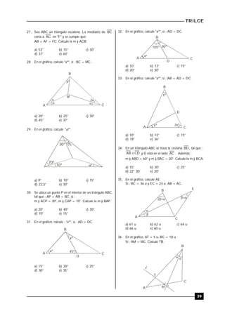 TRILCE
39
27. Sea ABC un triángulo escaleno. La mediatriz de BC
corta a AC en "F" y se cumple que:
AB = AF = FC. Calcule la m ) ACB.
a) 53° b) 15° c) 30°
d) 37° e) 60°
28. En el gráfico, calcule "xº", si : BC = MC.
x

M
B
A C
 
2
º
a) 20° b) 25° c) 30°
d) 45° e) 37°
29. En el gráfico, calcule "º" .
30º

20º
70º
10º º
a) 9° b) 10° c) 15°
d) 22,5° e) 30°
30. Se ubica un punto P en el interior de un triángulo ABC,
tal que : AP = AB = BC, si :
m ) ACP = 30°, m ) CAP = 10°. Calcule la m ) BAP..
a) 20° b) 40° c) 30°
d) 10° e) 15°
31. En el gráfico, calcule : "xº", si : AD = DC.
A
B
C
D
45º
xº
xº
a) 15° b) 20° c) 25°
d) 30° e) 35°
32. En el gráfico, calcule "xº", si : AD = DC.
A
B
C
D
30º105º
xº
a) 10° b) 12° c) 15°
d) 20° e) 30°
33. En el gráfico, calcule "xº", si : AB = AD + DC.
xº 2xº
xº
B
A C
D
a) 10° b) 12° c) 15°
d) 18° e) 36°
34. En un triángulo ABC se traza la ceviana BD , tal que :
CDAB  y D está en el lado AC . Además :
m ) ABD = 60° y m ) BAC = 20°. Calcule la m ) BCA.
a) 15° b) 30° c) 25°
d) 22° 30' e) 20°
35. En el gráfico, calcule AE.
Si : BC = 36 u y EC = 24 u. AB = AC.


2 
B E
A
C
a) 61 u b) 62 u c) 64 u
d) 66 u e) 60 u
36. En el gráfico, AT = 5 u, BC = 10 u.
Si : AM = MC. Calcule TB.
 
B
C
L
T
MA
 