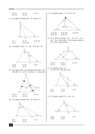 40
Geometría
a) 11 u b) 12 u c) 13 u
d) 14 u e) 15 u
37. En el gráfico mostrado, AB = CD. Calcule : "xº".
xº
A
B C
2xº
D
a) 9° b) 12° c) 18° 30'
d) 14° e) 21° 30'
38. En el gráfico, calcule : "º" . AB = PQ y AQ = QC.
º
6º
2º
B
P
A C
Q
a) 10° b) 18° c) 20°
d) 30° e) 15°
39. En el gráfico, ABC es un triángulo isósceles (AB = BC).
AC//PQ ; PE = 3u; PF = 5u y NQ = 7 u. Calcule QD.
B
D
E
P
F
Q
A C
N
a) 12 u b) 13 u c) 14 u
d) 15 u e) 16 u
40. En el gráfico mostrado, AB = CD. Calcule "x".
A
B
C
D
x
90º-2x
2x
a) 8° b) 10° c) 12°
d) 15° e) 18°
41. En el gráfico, calcule : "xº". Si : AB = BC.
2xº
xº
90+2xº
B
A C
a) 22° 30' b) 20° 30' c) 18° 20'
d) 18° 30' e) 20° 18'
42. En el gráfico mostrado : DE = 18 u, FC = 24 u,
GC = 16 u. Calcule MN, si : M y N puntos medios de
EF y DG , respectivamente.
B
E FM
D
N
A
G
C
53º
a) 16 u b) 15 u c) 12 u
d) 17 u e) 18 u
43. En el gráfico, calcule "xº".
Si : AB = BR = MC y AM = MC.
2xº
xº
B
R
CA
M
a) 5° b) 10° c) 12°
d) 15° e) 18°
44. En el gráfico, calcule "xº", si : AD = DC.
A
B
C
D
2xº
xº30º
a) 30° b) 10° c) 15°
d) 18° e) 20°
 