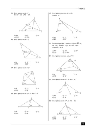 TRILCE
41
45. En el gráfico, calcule "xº".
Si : BP = AC y AD = DP.

xº

2
B
C
D
A
P
a) 90° b) 60° c) 45°
d) 120° e) 150°
46. En el gráfico, calcule "º" .
º
º
º 3º
2º
a) 8° b) 10° c) 15°
d) 18° e) 20°
47. En el gráfico, calcule "º" .
3º 5º
2º
5º
3º
a) 9° b) 12° c) 10°
d) 15° e) 18°
48. En el gráfico, calcule "xº", si : AB = CD.
xº
xº
30º
B
CA
D
a) 9° b) 10° c) 12°
d) 15° e) 18°
49. En el gráfico mostrado, AB = CD.
Calcule " º ".
A
B
C
D
90º-
º4º
º
a) 10° b) 12° c) 15°
d) 20° e) 25°
50. En un triángulo ABC, se traza la ceviana BF , si :
AB = FC, m ) BAC = 30°, m ) FBC = 45°.
Calcule m ) BCA.
a) 12º b) 15º c) 20º
d) 30º e) 22º 30'
51. En el gráfico mostrado, calcule "xº".
10º100º
10º
20º
xº
a) 5° b) 8° c) 10°
d) 12° e) 15°
52. En el gráfico, calcule "xº", si : AD = BC.
2xº3xº
6xº
A
B
C
D
a) 10° b) 12° c) 20°
d) 15° e) 18°
53. En el gráfico, calcule "xº", si : AD = BC.
A
B
C
D
30º-xº
30º+x 30º
a) 12° b) 15° c) 10°
d) 18° e) 20°
 