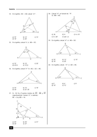 42
Geometría
54. En el gráfico : BC = AD, calcule "º" .
2º
º
2º
3º
B
C
A D
a) 10° b) 12° c) 15°
d) 18° e) 20°
55. En el gráfico, calcule "x", si : AB = DC.
A
B
C
D
2x
60º+x
x
a) 10° b) 15° c) 20°
d) 45°/2 e) 15°/2
56. En el gráfico, calcule "xº". Si : AQ = QC = BC.
2xº
xº
B
A C
Q
a) 10° b) 15° c) 18°
d) 30° e) 22° 30'
57. Si : M, N y P puntos medios de BC , AB y AC
respectivamente. Calcule "xº", si además :
BE = 2u y BD = 4u.
xº
2
 2

C
A
P
M
E
D
B
N
a) 30° b) 35° c) 31°
d) 36° e) 37°
58. Calcule "xº", en función de : "" .
Si : AM = MC.
2
2
30º
45º+
x
B
A C
M
a) 2 b)  c)  15
c)  30 e) 60
59. En el gráfico, calcule "xº", si : AB = DC.
A
B
C
D
xº
18º48º
a) 10° b) 12° c) 15°
d) 18° e) 20°
60. En el gráfico, calcule : "xº", si : AD = BC.
A
B
C
D
30º
xº
12º
a) 5° b) 6° c) 9°
d) 10° e) 12°
 