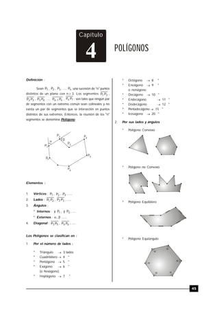 TRILCE
45
Capítulo
POLÍGONOS
4
Definición :
Sean 1P , 2P , 3P , .... nP una sucesión de "n" puntos
distintos de un plano con n  3. Los segmentos 21 PP ,
32 PP , 43 PP , .... n1n PP  , 1n PP ; son tales que ningún par
de segmentos con un extremo común sean colineales y no
exista un par de segmentos que se intersecten en puntos
distintos de sus extremos. Entonces, la reunión de los "n"
segmentos se denomina Polígono.

P1
P2
P3
P4
P5
P6
Pn
Elementos :
1. Vértices : 1P , 2P , 3P , ....
2. Lados : 21 PP , 32 PP , .....
3. Ángulos :
* Internos : ) 1P , ) 2P , ....
* Externos : , ......
4. Diagonal : 53 PP , 64 PP , .....
Los Polígonos se clasifican en :
1. Por el número de lados :
* Triángulo  3 lados
* Cuadrilátero  4 "
* Pentágono  5 "
* Exágono  6 "
(o hexágono)
* Heptágono  7 "
* Octógono  8 "
* Eneágono  9 "
o nonágono
* Decágono  10 "
* Endecágono  11 "
* Dodecágono  12 "
* Pentadecágono  15 "
* Icoságono  20 "
2. Por sus lados y ángulos
* Polígono Convexo
* Polígono no Convexo
* Polígono Equilátero
* Polígono Equiángulo





 