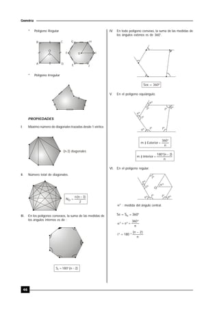 46
Geometría
* Polígono Regular
B C
A D
O
O
G H
F I
E J
* Polígono Irregular
PROPIEDADES
I. Máximo número de diagonales trazadas desde 1 vértice.
(n-3) diagonales
II. Número total de diagonales.
2
)3n(n
ND


III. En los polígonos convexos, la suma de las medidas de
los ángulos internos es de :
)2n(180Si 
IV. En todo polígono convexo, la suma de las medidas de
los ángulos extenos es de 360°.
Sex = 360º
V. En el polígono equiángulo.
eº
eº
eº
eº
iº
iº
iº iº
iº
n
360
Exterior)m


n
)2n(180
Interior)m


VI. En el polígono regular.

eº
iº
iº
eº
eº
º
iº
iº
O
 : medida del ángulo central.
Se =  360S
n
360
e


n
)2n(
180i


 
