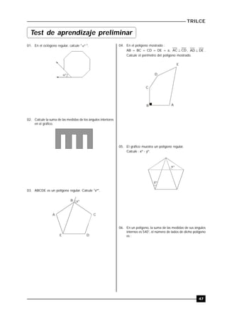 TRILCE
47
01. En el octógono regular, calcule " º ".
º
02. Calcule la suma de las medidas de los ángulos interiores
en el gráfico.
03. ABCDE es un polígono regular. Calcule "xº".
x
A
E D
C
B º
04. En el polígono mostrado :
AB = BC = CD = DE = a, CDAC  , DEAD  .
Calcule el perímetro del polígono mostrado.
C
D
E
B A
05. El gráfico muestra un polígono regular.
Calcule : xº - yº.
x
y
º
º
06. En un polígono, la suma de las medidas de sus ángulos
internos es 540°, el número de lados de dicho polígono
es :
Test de aprendizaje preliminar
 