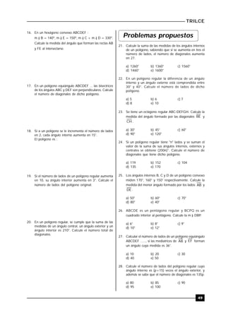 TRILCE
49
16. En un hexágono convexo ABCDEF :
m ) B = 140º, m ) E = 150º, m ) C + m ) D = 330º.
Calcule la medida del ángulo que forman las rectas AB
y FE al intersectarse.
17. En un polígono equiángulo ABCDEF ... las bisectrices
de los ángulos ABC y DEF son perpendiculares. Calcule
el número de diagonales de dicho polígono.
18. Si a un polígono se le incrementa el número de lados
en 2, cada ángulo interno aumenta en 15°.
El polígono es :
19. Si el número de lados de un polígono regular aumenta
en 10, su ángulo interior aumenta en 3°. Calcule el
número de lados del polígono original.
20. En un polígono regular, se cumple que la suma de las
medidas de un ángulo central, un ángulo exterior y un
ángulo interior es 210°. Calcule el número total de
diagonales.
Problemas propuestos
21. Calcule la suma de las medidas de los ángulos internos
de un polígono, sabiendo que si se aumenta en tres el
número de lados, el número de diagonales aumenta
en 27.
a) 1260° b) 1360° c) 1560°
d) 1460° e) 1600°
22. En un polígono regular la diferencia de un ángulo
interno y un ángulo externo está comprendida entre
30° y 40°. Calcule el número de lados de dicho
polígono.
a) 5 b) 6 c) 7
d) 8 e) 10
23. Se tiene un octágono regular ABC-DEFGH. Calcule la
medida del ángulo formado por las diagonales BE y
CH .
a) 30° b) 45° c) 60°
d) 90° e) 120°
24. Si un polígono regular tiene "n" lados y se suman el
valor de la suma de sus ángulos internos, externos y
centrales se obtiene (200n)°. Calcule el número de
diagonales que tiene dicho polígono.
a) 119 b) 152 c) 104
d) 135 e) 170
25. Los ángulos internos B, C y D de un polígono convexo
miden 170°, 160° y 150° respectivamente. Calcule la
medida del menor ángulo formado por los lados AB y
DE .
a) 50° b) 60° c) 70°
d) 80° e) 40°
26. ABCDE es un pentágono regular y BCPQ es un
cuadrado interior al pentágono. Calcule la m ) DBP..
a) 6° b) 8° c) 9°
d) 10° e) 12°
27. Calcular el número de lados de un polígono equiángulo
ABCDEF ......, si las mediatrices de AB y EF forman
un ángulo cuya medida es 36°.
a) 10 b) 20 c) 30
d) 40 e) 50
28. Calcule el número de lados del polígono regular cuyo
ángulo interno es (p+15) veces el ángulo exterior, y
además se sabe que el número de diagonales es 135p.
a) 80 b) 85 c) 90
d) 95 e) 100
 