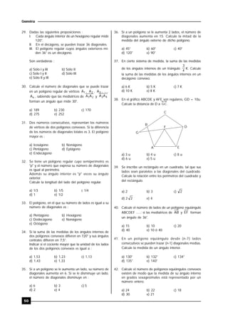 50
Geometría
29. Dadas las siguientes proposiciones :
I. Cada ángulo interior de un hexágono regular mide
120°.
II. En el decágono, se pueden trazar 36 diagonales.
III. El polígono regular cuyos ángulos exteriores mi-
den 36° es un decágono.
Son verdaderas :
a) Sólo I y III b) Sólo II
c) Sólo I y II d) Sólo III
e) Sólo II y III
30. Calcule el número de diagonales que se puede trazar
en un polígono regular de vértices 1A , 2A , 3A , .....
nA , sabiendo que las mediatrices de 21AA y 43AA
forman un ángulo que mide 30°.
a) 189 b) 230 c) 170
d) 275 e) 252
31. Dos números consecutivos, representan los números
de vértices de dos polígonos convexos. Si la diferencia
de los números de diagonales totales es 3. El polígono
mayor es :
a) Icoságono b) Nonágono
c) Pentágono d) Eptágono
e) Endecágono
32. Se tiene un polígono regular cuyo semiperímetro es
"p" y el número que expresa su número de diagonales
es igual al perímetro.
Además su ángulo interior es "p" veces su ángulo
exterior.
Calcule la longitud del lado del polígono regular.
a) 1/3 b) 1/5 c 1/4
d) 1 e) 1/2
33. El polígono, en el que su número de lados es igual a su
número de diagonales es :
a) Pentágono b) Hexágono
c) Dodecágono e) Nonágono
e) Octógono
34. Si la suma de las medidas de los ángulos internos de
dos polígonos convexos difieren en 720° y sus ángulos
centrales difieren en 7,5°.
Indicar si el cociente mayor que la unidad de los lados
de los dos polígonos convexos es igual a :
a) 1,53 b) 1,23 c) 1,13
d) 1,43 e) 1,33
35. Si a un polígono se le aumenta un lado, su número de
diagonales aumenta en 6. Si se le disminuye un lado,
el número de diagonales disminuye en :
a) 6 b) 3 c) 5
d) 2 e) 4
36. Si a un polígono se le aumenta 2 lados, el número de
diagonales aumenta en 15. Calcule la mitad de la
medida del ángulo externo de dicho polígono.
a) 45° b) 60° c) 40°
d) 120° e) 90°
37. En cierto sistema de medida, la suma de las medidas
de los ángulos internos de un triángulo
4
3
K. Calcule
la suma de las medidas de los ángulos internos en un
decágono convexo.
a) 6 K b) 5 K c) 7 K
d) 10 K e) 8 K
38. En el gráfico ABCDE y AFE son regulares, GD = 10u.
Calcule la distancia de D a GC .
C
D
B
G
F
A E
a) 3 u b) 4 u c) 8 u
d) 6 u e) 5 u
39. Se inscribe un rectángulo en un cuadrado, tal que sus
lados sean paralelos a las diagonales del cuadrado.
Calcule la relación entre los perímetros del cuadrado y
del rectángulo.
a) 2 b) 3 c) 2
d) 2 2 e) 4
40. Calcule el número de lados de un polígono equiángulo
ABCDEF .....; si las mediatrices de AB y EF forman
un ángulo de 36°.
a) 15 b) 10 c) 20
d) 40 e) 10 ó 40
41. En un polígono equiángulo desde (n-7) lados
consecutivos se pueden trazar (n-1) diagonales medias.
Calcule la medida de un ángulo interior.
a) 130° b) 132° c) 134°
d) 135° e) 140°
42. Calcule el número de polígonos equiángulos convexos
existen de modo que la medida de su ángulo interno
en grados sexagesimales está representado por un
número entero.
a) 24 b) 22 c) 18
d) 30 e) 21
 
