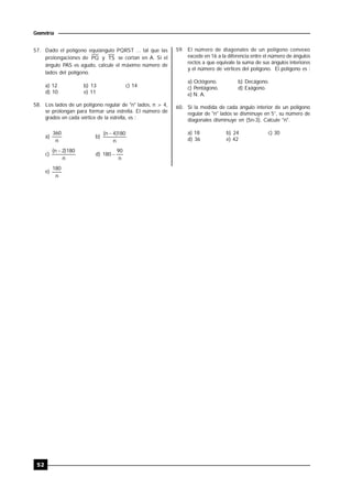 52
Geometría
57. Dado el polígono equiángulo PQRST ... tal que las
prolongaciones de PQ y TS se cortan en A. Si el
ángulo PAS es agudo, calcule el máximo número de
lados del polígono.
a) 12 b) 13 c) 14
d) 10 e) 11
58. Los lados de un polígono regular de "n" lados, n > 4,
se prolongan para formar una estrella. El número de
grados en cada vértice de la estrella, es :
a)
n
360
b)
n
180)4n( 
c)
n
180)2n( 
d)
n
90
180 
e)
n
180
59. El número de diagonales de un polígono convexo
excede en 16 a la diferencia entre el número de ángulos
rectos a que equivale la suma de sus ángulos interiores
y el número de vértices del polígono. El polígono es :
a) Octógono. b) Decágono.
c) Pentágono. d) Exágono.
e) N. A.
60. Si la medida de cada ángulo interior de un polígono
regular de "n" lados se disminuye en 5°, su número de
diagonales disminuye en (5n-3). Calcule "n".
a) 18 b) 24 c) 30
d) 36 e) 42
 