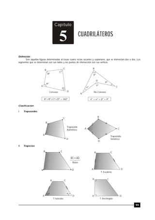 TRILCE
55
Capítulo
CUADRILÁTEROS
5
Definición :
Son aquellas figuras determinadas al trazar cuatro rectas secantes y coplanares, que se intersectan dos a dos. Los
segmentos que se determinan son sus lados y los puntos de intersección son sus vértices.
Aº
Bº
Cº
Dº
Convexo
Aº+Bº+Cº+Dº = 360º
º
xº
º
º
No Convexo
xº = º + º + º  
A
B
C
D
B
A
D
C
Clasificación
I. Trapezoides
Trapezoide
Asimétrico
Trapezoide
Simétrico
B
C
A
D
A
B
C
D
II. Trapecios
BC // AD
Bases
B C
A D
T. Escaleno
A
B C
D
T. Isósceles
 
T. Rectángulo
B C
A D
B C
DA
 