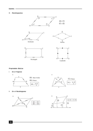 56
Geometría
III. Paralelogramos
º
º
º
º
B C
DA
AB // CD
BC // AD
 = 90º
Romboide Rombo
A
B C
D
A
B
C
D
Rectángulo
Cuadrado
B C
A D
A
B C
D
Propiedades Básicas
I. En el Trapecio
a
b
M N
MN : Base media
MN // Bases
b
a
PQ // Bases
* *
MN =
a+b
2
P Q
PQ = a - b
2
II. En el Paralelogramo
B C
A
D
AO = OC
BO = OD
*
a
b
n
m a+b = n+m
*
A
B
C
DO
 