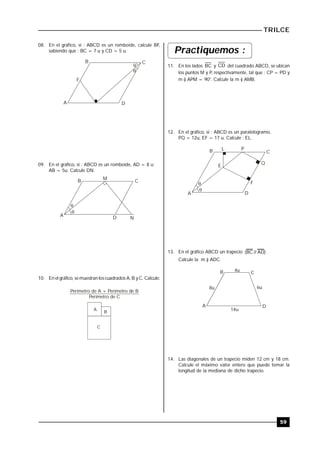 TRILCE
59
08. En el gráfico, si : ABCD es un romboide, calcule BF,
sabiendo que : BC = 7 u y CD = 5 u.


A
B C
D
F
09. En el gráfico, si : ABCD es un romboide, AD = 8 u;
AB = 5u. Calcule DN.


A
B C
D
M
N
10. En el gráfico, se muestran los cuadrados A, B y C. Calcule:
Perímetro de A + Perímetro de B
Perímetro de C
A
B
C
Practiquemos :
11. En los lados BC y CD del cuadrado ABCD, se ubican
los puntos M y P, respectivamente, tal que : CP = PD y
m ) APM = 90°. Calcule la m ) AMB.
12. En el gráfico, si : ABCD es un paralelogramo,
PQ = 12u, EF = 17 u. Calcule : EL.


A
B C
D
L P
Q
F
E
13. En el gráfico ABCD un trapecio )AD//BC( .
Calcule la m ) ADC.
A
B C
D
4u
8u 6u
14u
14. Las diagonales de un trapecio miden 12 cm y 18 cm.
Calcule el máximo valor entero que puede tomar la
longitud de la mediana de dicho trapecio.
 