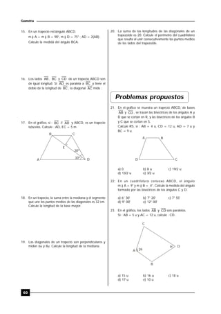 60
Geometría
15. En un trapecio rectángulo ABCD.
m ) A = m ) B = 90°, m ) D = 75° ; AD = 2(AB).
Calcule la medida del ángulo BCA.
16. Los lados AB , BC y CD de un trapecio ABCD son
de igual longitud. Si AD es paralela a BC y tiene el
doble de la longitud de BC , la diagonal AC mide :
17. En el gráfico, si : BC // AD y ABCD, es un trapecio
isósceles. Calcule : AD, EC = 5 m.
A
B C
D
E
30º
30º
18. En un trapecio, la suma entre la mediana y el segmento
que une los puntos medios de las diagonales es 32 cm.
Calcule la longitud de la base mayor.
19. Las diagonales de un trapecio son perpendiculares y
miden 6u y 8u. Calcule la longitud de la mediana.
20. La suma de las longitudes de las diagonales de un
trapezoide es 20. Calcule el perímetro del cuadrilátero
que resulta al unir consecutivamente los puntos medios
de los lados del trapezoide.
Problemas propuestos
21. En el gráfico se muestra un trapecio ABCD, de bases
AB y CD , se trazan las bisectrices de los ángulos A y
D que se cortan en R, y las bisectrices de los ángulos B
y C que se cortan en S.
Calcule RS, si : AB = 4 u, CD = 12 u, AD = 7 u y
BC = 9 u.
D
A B
C
a) 0 b) 8 u c) 19/2 u
d) 13/2 u e) 3/2 u
22. En un cuadrilátero convexo ABCD, el ángulo
m ) A = 9° y m ) B = 4°. Calcule la medida del ángulo
formado por las bisectrices de los ángulos C y D.
a) 6° 30' b) 7° 20' c) 7° 55'
d) 9° 00' e) 12° 00'
23. En el gráfico, los lados AB y CD son paralelos.
Si : AB = 5 u y AC = 12 u, calcule : CD.
A
B
C
D
2

a) 15 u b) 16 u c) 18 u
d) 17 u e) 10 u
 