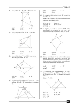 TRILCE
61
24. En el gráfico : BC = PA y AD = BP. Calcule "xº".
xº
B C
A D
P
a) 53° b) 30° c) 60°
d) 45° e) 37°
25. En el gráfico, calcule "º" . Si : PL = LM = NM.
P
N
L
M

45º-
º
º
a) 20° b) 10° c) 12°
d) 30° e) 15°
26. En el gráfico, calcule "º" , si ABCD es un rombo..
MH = 1 u, y D dista de BC 3 u.

A
B
C
D
H
M O
º
º
a) 26° 30' b) 15° c) 18°
d) 30° e) 10°
27. En gráfico mostrado, MNOP es un trapecio, si : S punto
medio de OU y QU//RS . Siendo : QU = 12 m, calcule
TR.




N O
R S
T
M
Q P
U
a) 1 m b) 1,5 m c) 2 m
d) 3 m e) 4 m
28. En un trapecio ABCD, la base menor AB es igual a la
altura AH ; si :
m ) A = 135° y el ) B = 150°. Calcule el perímetro del
trapecio, si : AB = AH = 20 cm.
a) 195,920 cm b) 200 cm
c) 182,920 cm d) 162,920 cm
e) 170,500 cm
29. En el gráfico, se muestra un romboide ABCD. Si las
distancias de B, A y D a la recta son 2,4m; 3,6m; 7,9m,
respectivamente, calcule la distancia de C a la recta L.
B
CA
D
L
a) 1 m b) 1,5 m c) 1,9 m
d) 2 m e) 2,5 m
30. Dado un cuadrado, al unir los puntos medios de sus
lados se obtiene otro cuadrado. Si se efectúa este
procedimiento cuatro veces más se tendrá un cuadrado.
Calcule la razón entre las longitudes de los lados del
cuadrado inicial y el último que se obtuvo.
a) 2 b) 4 2 c) 2 2
d) 5 2 e) 3 2
31. En el gráfico ABCD, es un paralelogramo y DX = BY.
Si el perímetro del triángulo BCE es : a+2b, el perímetro
del triángulo CDX es : b-2a, y el perímetro del triángulo
CFY es p.
Calcule : ab6p2
 .
D C
E
B
A
F
X
Y
a) 22
ba  b) 22
b2a3 
c) 22
b3a2  d) 22
b9a 
e) 22
ba9 
 