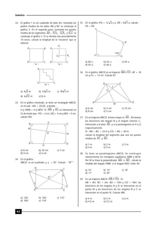 62
Geometría
32. El gráfico 1 es un cuadrado de lado 4m, tomando los
puntos medios de los lados AB y BC se construye el
gráfico 2. En el segundo paso, tomando los puntos
medios de los segmentos 1AP , 11QP , 11RQ y CR1 se
construye el gráfico 3. Si se efectúa este procedimiento
10 veces, calcule la longitud de la "escalera" que se
obtiene.
A B
D C
P1
R1Q1
A
D C
A
D C
fig. 1 fig. 2
fig. 3
a) 24 m b) 210 m c) 240 m
d) 104 m e) 8 m
33. En el gráfico mostrado, se tiene un rectángulo ABCD,
en el cual : AD = 2(CD), y donde :
m ) OMA = m ) BPO. Si : MN y PQ se intersectan en
O, de modo que : PO = 2 cm, QO = 4 cm y MO = 5 cm,
calcule NO.
B C
P
M
N
A D
Q
O
a) 8 cm b) 10 cm c) 7 cm
d) 9 cm e) 6 cm
34. En el gráfico :
ABCD es un cuadrado, y  = 20°. Calcule : "º" .
D
C
A
B



º
a) 120° b) 105° c) 115°
d) 100° e) 110°
35. En el gráfico, PQ = 12 3 u y 38QR  u, calcule :
PS + RS.
120º
S
R
P Q
a) 60 u b) 63 u c) 64 u
d) 65 u e) 66 u
36. En el gráfico, ABCD es un trapecio CD//BM ; AF = 18
cm y FC = 12 cm. Calcule EF.
B C
E
F
A D
M
a) 6 cm b) 4 cm c) 10 cm
d) 8 cm e) 5 cm
37. En un trapecio ABCD, la base mayor es AD . Al trazarse
las bisectrices del ángulo B y el ángulo exterior C,
intersectan a la base AD y a su prolongación en P y Q
respectivamente.
Si : AB + BC = 24 m y CD + AD = 30 m,
calcule la longitud del segmento que une los puntos
medios de PC y BQ .
a) 1 m b) 2 m c) 3 m
d) 4 m e) 5 m
38. Se tiene un paralelogramo ABCD. Se construyen
exteriormente los triángulos equiláteros ABM y BCN.
Por M se traza la perpendicular MH a ND , calcule la
medida del ángulo HMB, si el ángulo NDC mide 46°.
a) 16° b) 14° c) 18°
d) 11° e) 20°
39. En un trapecio ABCD )CD//AB( . Si :
AB = 8m; BC = 6m; AD = 10m y CD = 18m; las
bisectrices de los ángulos A y D se intersectan en el
punto M y las bisectrices de los ángulos B y C se
intersectan en el punto N. Calcule MN.
a) 4 m b) 5 m c) 6 m
d) 4,5 m e) 5,5 m
 