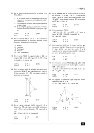 TRILCE
63
40. De las siguientes proposiciones, las verdaderas (V) o
falsas (F) son :
I. Si el trapecio tiene sus diagonales congruentes;
entonces, es necesariamente inscriptible a una cir-
cunferencia.
II. En un trapecio escaleno, una diagonal puede ser
también altura.
III. Si un polígono equiángulo está escrito en una cir-
cunferencia es necesariamente un polígono regu-
lar.
a) VVF b) FVF c) VFV
d) FFF e) VVV
41. En un romboide ABCD, con AB < BC, se trazan las
bisectrices interiores de sus cuatro ángulos. Dichas
bisectrices al intersectarse, forman un :
a) Rombo.
b) Cuadrado.
c) Rectángulo.
d) Trapecio.
e) Otros cuadriláteros.
42. En un rombo ABCD, M es punto medio de CD y la
diagonal BD corta a AM en punto R. Si : RM = 5u y
m ) DRM = 53°, calcule BD.
a) 18 u b) 35 u c) 30 u
d) 36 u e) 40 u
43. En el rectángulo ABCD de la figura, la longitud de los
segmentos AB y FC son respectivamente 2 m y 4 m.
Si los segmentos AE y EM son iguales, calcule el
perímetro del rectángulo.




D C
F
M
A
E
B
a) 48 b) 30 c) 36
d) 24 e) 28
44. En un trapecio rectángulo ABCD, recto en A y D; la
base menor AB mide 4 y la mediana ME del trapecio
mide 6 (M en AD ) se ubica sobre AD el punto P, tal
que :
PB = PC y m ) BPC = 90°. Calcule MP..
a) 1 b) 1,5 c) 2
d) 2,5 e) 3
45. En un cuadrado ABCD, sobre la recta AD, se ubican
los puntos P y Q, tal que : P, A, D y Q están en ese
orden. Calcule la medida del ángulo formado entre
PC y BQ , siendo el punto medio de AD punto medio
de PQ y m ) PCQ = 90°.
a) 75° b) 60° c) 63,5°
d) 52,5° e) 67,5°
46. En un cuadrilátero ABCD :
m ) B = m ) D = 90° , m ) BCD = 45°, luego se
trazan BDAP  , BDCQ  . Calcule BD, si :
AP = 4 m, CQ = 20 m.
a) 16 m b) 24 m c) 30 m
d) 40 m e) 50 m
47. Es un cuadrado ABCD, por D se traza una recta que
interseca en N a AB . Si la proyección ortogonal de A y
C sobre dicha recta son los puntos P y Q
respectivamente, calcule la razón entre PQ y la distancia
del centro del cuadrado a dicha recta.
a) 1 b) 1/2 c) 3
d) 2 e) 2
48. En un trapecio isósceles ABCD ( AD//BC y BC<AD);
se construyen exteriormente los triángulos equiláteros
CED y ADF; además:
AE y BF se intersectan en O. Calcue BO, si: AO = 3u;
OE = 4u y OF = 5u.
a) 1 u b) 2,5 u c) 2 u
d) 3,5 u e) 4 u
49. En el gráfico, los puntos M, N y R son puntos medios
de los lados AB, BC y CA.
Si : MM' + RR' + NN' = 25 u, calcule : BB'.
B
M
N
M'
B'
R'
N'
A
R
C
a) 20 u b) 22 u c) 23 u
d) 24 u e) 25 u
 