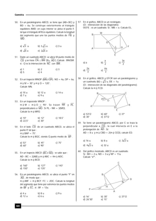 64
Geometría
50. En un paralelogramo ABCD, se tiene que (AB<BC) y
BD = 6u. Se construye exteriormente al triángulo
equilátero AMD; en cuyo interior se ubica el punto F,
tal que el triángulo AFB es equilátero. Calcule la longitud
del segmento que une los puntos medios de FB y
MD .
a) 3 u b) 3 3 u c) 3 u
d) 6 u e) 62 u
51. Dado un cuadrado ABCD; se ubica M punto medio de
CD y se traza BMCN  (N  AD ). Calcule : BN/QM;
si : Q es la intersección de NC con BM .
a) 1 b) 2 c) 3
d) 5 e) 4
52. En un trapecio MNOP )OP//MN( ; NO = 4u, OP = 6u,
m ) M = 30° y m ) O = 120°.
Calcule MN.
a) 10 u b) 12 u c) 14 u
d) 7 u e) 9 u
53. En un trapezoide MNOP :
m ) M = m ) O = 90°. Se trazan NR y PL
perpendiculares a MO. Si PL - NR = 3(MO).
Calcule la m ) MPO..
a) 10° b) 12° c) 18,5°
d) 22,5° e) 30°
54. En el lado CD de un cuadrado ABCD, se ubica el
punto P, tal que :
m ) BAP = 75°.
Calcule la m ) BQC, siendo Q punto medio de AP .
a) 53° b) 45° c) 75°
d) 60° e) 90°
55. En un trapecio ABCD )AD//BC( ; se sabe que :
AD - BC = 2(AB) y m ) ABC = 4m ) ADC.
Calcule la m ) BCD.
a) 160° b) 127° c) 143°
d) 150° e) 135°
56. En un paralelogramo ABCD, se ubica el punto "F" en
AD , de modo que :
m ) ABF = m ) BCF; FC = 2DC. Calcule la longitud
del segmento que tiene por extremos los puntos medios
de BF y FC , si : BF = 12u.
a) 4 u b) 8 u c) 9 u
d) 12 u e) 6 u
57. En el gráfico, ABCD es un rectángulo.
(O : intersección de las diagonales).
OCFE : es un cuadrado. Si : MB = a. Calcule EL.
B
CM
O
A
L D F
E
a) a b)
2
a
c)
2
a3
d)
3
a2
e)
3
a4
58. En el gráfico, ABCD y EFCR son un paralelogramo y
un cuadrado, 2BO  u, DE = 1u.
(O : intersección de las diagonales del paralelogramo).
Calcule la m ) FCD.
B
A
C
R
D
E
F
45º
O
a) 53°/2 b) 60° c) 37°
d) 30° e) 37°/2
59. Se tiene un paralelogramo ABCD, por C se traza la
perpendicular a CD , la cual intersecta en E a la
prolongación de AD . Si:
AD = 8 u y m ) CBD = 2(m ) CED), calcule ED.
a) 16 u b) 8 u c) 22 u
d) 24 u e) 32 u
60. Del gráfico mostrado, ABCD es un cuadrado.
Si : BH = 2 u, ND = 3 u y NP = 11u.
Calcule "xº".
P xº
B
C
D
A
H
N
a) 16° b) 30° c) 37°/2
d) 26°30' e) 15°
 