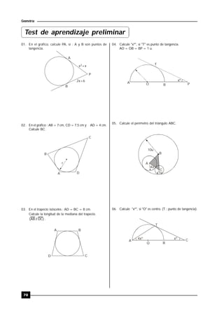 70
Geometría
01. En el gráfico, calcule PA, si : A y B son puntos de
tangencia.
A
P
B
x +x2
2x+6
02. En el gráfico : AB = 7 cm, CD = 7,5 cm y AD = 4 cm.
Calcule BC.
B
C
A D
r
03. En el trapecio isósceles : AD = BC = 8 cm.
Calcule la longitud de la mediana del trapecio.
)DC//AB( .
A B
CD
04. Calcule "xº", si "T" es punto de tangencia.
AO = OB = BP = 1 u.
xº
T
A
BO P
05. Calcule el perímetro del triángulo ABC.
A
B
C
10u
4u
1u
06. Calcule "xº", si "O" es centro. (T : punto de tangencia).
4xº xº
T
A C
BO
Test de aprendizaje preliminar
 