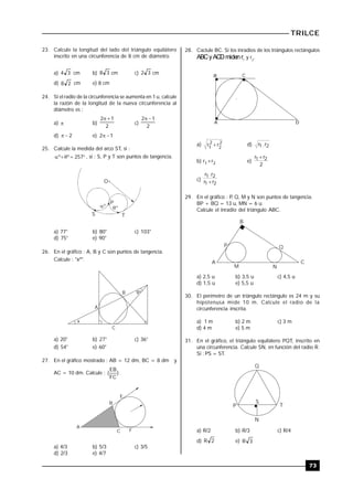TRILCE
73
23. Calcule la longitud del lado del triángulo equilátero
inscrito en una circunferencia de 8 cm de diámetro.
a) 34 cm b) 38 cm c) 32 cm
d) 28 cm e) 8 cm
24. Si el radio de la circunferencia se aumenta en 1 u, calcule
la razón de la longitud de la nueva circunferencia al
diámetro es :
a)  b)
2
12 
c)
2
12 
d) 2 e) 12 
25. Calcule la medida del arco ST, si :
 257ºº , si : S, P y T son puntos de tangencia.
O
P
 
S T
º º
a) 77° b) 80° c) 103°
d) 75° e) 90°
26. En el gráfico : A, B y C son puntos de tangencia.
Calcule : "xº".
x
9º
A
B
C
a) 20° b) 27° c) 36°
d) 54° e) 60°
27. En el gráfico mostrado : AB = 12 dm, BC = 8 dm y
AC = 10 dm. Calcule : )
FC
EB
( .
E
B
A
C F
a) 4/3 b) 5/3 c) 3/5
d) 2/3 e) 4/7
28. Caclule BC. Si los inradios de los triángulos rectángulos
ABCyACDmidenr1
y r2
.
A D
B C
a) 2
2
2
1
rr  d) 21 r.r
b) r1+r2 e)
2
rr 21 
c)
21
21
rr
r.r

29. En el gráfico : P, Q, M y N son puntos de tangencia.
BP + BQ = 13 u, MN = 6 u.
Calcule el inradio del triángulo ABC.
C
B
A
M N
P Q
a) 2,5 u b) 3,5 u c) 4,5 u
d) 1,5 u e) 5,5 u
30. El perímetro de un triángulo rectángulo es 24 m y su
hipotenusa mide 10 m. Calcule el radio de la
circunferencia inscrita.
a) 1 m b) 2 m c) 3 m
d) 4 m e) 5 m
31. En el gráfico, el triángulo equilátero PQT, inscrito en
una circunferencia. Calcule SN, en función del radio R.
Si : PS = ST.
Q
P T
S
N
a) R/2 b) R/3 c) R/4
d) 2R e) 3R
 