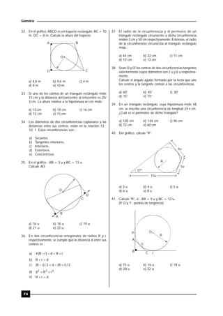 74
Geometría
32. En el gráfico, ABCD es un trapecio rectángulo. BC = 10
m, OC = 8 m. Calcule la altura del trapecio.
BA
D C
O
a) 4,8 m b) 9,6 m c) 4 m
d) 8 m e) 10 m
33. Si uno de los catetos de un triángulo rectángulo mide
15 cm y la distancia del baricentro al ortocentro es 25/
3 cm. La altura relativa a la hipotenusa en cm mide :
a) 13 cm b) 14 cm c) 16 cm
d) 12 cm e) 15 cm
34. Los diámetros de dos circunferencias coplanares y las
distancias entre sus centros, están en la relación 13 :
10: 1. Estos circunferencias son :
a) Secantes.
b) Tangentes interiores.
c) Interiores.
d) Exteriores.
e) Concéntricos.
35. En el gráfico : AB = 3 u y BC = 13 u.
Calcule AD.
A
B
C
D
O
a) 16 u b) 18 u c) 19 u
d) 21 u e) 22 u
36. En dos circunferencias ortogonales de radios R y r
respectivamente, se cumple que la distancia d entre sus
centros es :
a) rRd)rR(4 
b) drR 
c) 2/)rR(d2/)rR( 
d) 222
rRd 
e) drR 
37. El radio de la circunferencia y el perímetro de un
triángulo rectángulo circunscrito a dicha circunferencia
miden 3 cm y 50 cm respectivamente. Entonces, el radio
de la circunferencia circunscrita al triángulo rectángulo
mide :
a) 44 cm b) 22 cm c) 11 cm
d) 12 cm e) 13 cm
38. Sean O y O' los centros de dos circunferencias tangentes
exteriormente cuyos diámetros son 2 u y 6 u respectiva-
mente.
Calcule el ángulo agudo formado por la recta que une
los centros y la tangente común a las circunferencias.
a) 60° b) 45° c) 30°
d) 15° e) 75°
39. En un triángulo rectángulo, cuya hipotenusa mide 48
cm, se inscribe una circunferencia de longitud 24  cm.
¿Cuál es el perímetro de dicho triángulo?
a) 120 cm b) 144 cm c) 96 cm
d) 72 cm e) 60 cm
40. Del gráfico, calcule "R".
R
37º
15u
6u
5u
a) 3 u b) 4 u c) 5 u
d) 6 u e) 8 u
41. Calcule "R", si : AB = 9 u y BC = 12 u.
(P, Q y T : puntos de tangencia).
P O
R
A
B C
Q
T
a) 15 u b) 16 u c) 18 u
d) 20 u e) 22 u
 
