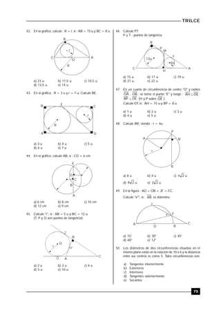 TRILCE
75
42. En la gráfico, calcule : R + r, si : AB = 15 u y BC = 8 u.
O
R
C
B
A
r
a) 23 u b) 11,5 u c) 10,5 u
d) 13,5 u e) 14 u
43. En el gráfico : R = 3 u y r = 1 u. Calcule BE.
B E
C
A D
R
r
a) 3 u b) 4 u c) 5 u
d) 6 u e) 7 u
44. En el gráfico, calcule AB, si : CD = 6 cm.
B
E
A
C
D
a) 6 cm b) 8 cm c) 10 cm
d) 12 cm e) 9 cm
45. Calcule "r", si : AB = 5 u y BC = 12 u.
(T, P y Q son puntos de tangencia).
O
r
B
C
A
T
P
Q
a) 2 u b) 3 u c) 4 u
d) 5 u e) 10 u
46. Calcule PT.
P y T : puntos de tangencia.
C
B
A
13u
6u
P
M
T
H
a) 15 u b) 17 u c) 19 u
d) 21 u e) 22 u
47. En un cuarto de circunferencia de centro "O" y radios
OA , OB ; se toma el punto "E" y luego : OEAH  ;
OEBP  (H y P sobre OE ).
Calcule EP, si : AH = 15 u y BP = 8 u.
a) 1 u b) 2 u c) 3 u
d) 4 u e) 5 u
48. Calcule BR, siendo : r = 4u.
A B
R
r
P
a) 8 u b) 4 u c) 24 u
d) 28 u e) 22 u
49. En la figura : AO = OB = JF = FC.
Calcule "xº", si : AB es diámetro..
x
J
F
CA
O B
a) 15° b) 30° c) 45°
d) 60° e) 12°
50. Los diámetros de dos circunferencias situadas en el
mismo plano están en la relación de 10 a 6 y la distancia
entre sus centros es como 5. Tales circunferencias son:
a) Tangentes interiormente
b) Exteriores
c) Interiores
d) Tangentes exteriormente
e) Secantes
 