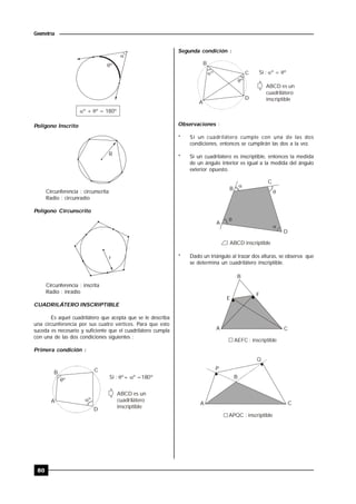 80
Geometría

º
 º + º = 180º
Polígono Inscrito
R
Circunferencia : circunscrita
Radio : circunradio
Polígono Circunscrito
r
Circunferencia : inscrita
Radio : inradio
CUADRILÁTERO INSCRIPTIBLE
Es aquel cuadrilátero que acepta que se le describa
una circunferencia por sus cuatro vértices. Para que esto
suceda es necesario y suficiente que el cuadrilátero cumpla
con una de las dos condiciones siguientes :
Primera condición :
A
B C
D
ABCD es un
cuadrilátero
inscriptible
Si : º+ º =180º 
º
º
Segunda condición :
A
B
C
D
º
º
Si : º = º 
ABCD es un
cuadrilátero
inscriptible
Observaciones :
* Si un cuadrilátero cumple con una de las dos
condiciones, entonces se cumplirán las dos a la vez.
* Si un cuadrilátero es inscriptible, entonces la medida
de un ángulo interior es igual a la medida del ángulo
exterior opuesto.




A
B
C
D
ABCD inscriptible
* Dado un triángulo al trazar dos alturas, se observa que
se determina un cuadrilátero inscriptible.
B
E
F
A C
AEFC : inscriptible
A
P
Q
C
B
APQC : inscriptible
 