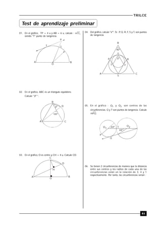 TRILCE
81
01. En el gráfico, TP = 4 u y AB = 6 u, calcule : mTL,
siendo "T" punto de tangencia.
A B
O
T L
P
02. En el gráfico, ABC es un triángulo equilátero.
Calcule " º ".

B
D
A C
100º
º
03. En el gráfico, O es centro y CH = 4 u. Calcule CD.
C
A B
O
D
H
04. Del gráfico, calcule "xº". Si : P, Q, R, F, S y T, son puntos
de tangencia.
40º
x
B
CA
Q
P R
T F
S
º
05. En el gráfico : 1O y 2O son centros de las
circunferencias. Q y T son puntos de tangencia. Calcule
mPQ.
44º
44º
O1
O2T
P
Q
06. Se tienen 2 circunferencias de manera que la distancia
entre sus centros y los radios de cada una de las
circunferencias están en la relación de 3, 4 y 1
respectivamente. Por tanto, las circunferencias serían :
Test de aprendizaje preliminar
 