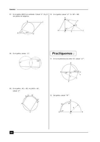 82
Geometría
07. En el gráfico ABCD un romboide. Calcule "x°", B y D
son puntos de tangencia.
15ºxº
A
B
C
D
08. En el gráfico, calcule : "x°".
100º
xº
09. En el gráfico : AC = BC, m ) ACB = 60°,
calcule "xº".
A
B
N
M
C
5
xº
xº
10. En el gráfico, calcule "º" . Si : MF = ME.


B
F
M
CA
H E
º
º
Practiquemos :
11. En la circunferencia de centro "O", calcule "º" .

20º
50º
O
A
B
C
12. Del gráfico, calcule "º" .
2
3
N
M
A B
O
R
º
º
 