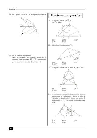 84
Geometría
19. En el gráfico, calcule " º ", si "N" es punto de tangencia.

A
M
O
B
N
20. En un triángulo isósceles ABC :
(AB = BC) m ) BFE = 32°, siendo E y F los puntos de
tangencia sobre los lados AB y AC determinados
por la circunferencia inscrita. Calcule la m ) B.
Problemas propuestos
21. En el gráfico, calcule la mTP , si :
2(BO) = 3(AB).
A
T
M
C
B O
P
a) 37° b) 53° c) 30°
d) 60° e) 36°
22. Del gráfico mostrado, calcule "xº".


xº
xº
4xº
M
a) 20° b) 30° c) 37°
d) 22,5° e) 18°
23. En el gráfico, calcule AD, si : BD = 4u y AC = 12u.


A
D
B
E
C
a) 6 u b) 7 u c) 8 u
d) 10 u e) 5 u
24. En el gráfico se muestra dos circunferencias tangentes
exteriormente en T, y tangentes a dos de los lados del
triángulo rectángulo ABC, siendo los puntos de
tangencia P, R, S, Q y T. Calcule la medida del ángulo
REN.
B
P
E
M
Q
CA
R S
N
T
a) 30° b) 37° c) 45°
d) 53° e) 60°
 