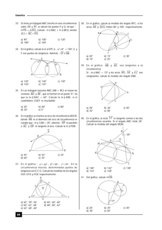 86
Geometría
33. Se tiene un triángulo ABC inscrito en una circunferencia;
sobre AB y BC se ubican los puntos P y Q, tal que :
mPB = mBQ. Calcule : m ) BAC + m ) BEQ, siendo:
{E} = PQBC  .
a) 90° b) 100° c) 120°
d) 180° e) 160°
34. En el gráfico, calcule la m ) EPF, si : ºº  = 140°, E y
F son puntos de tangencia. Además : AB//EF .
º

P
E
F
A B
º
a) 120° b) 140° c) 130°
d) 150° e) 125°
35. En un triángulo isósceles ABC (AB = BC) se trazan las
cevianas AD y BF , que se forman en un punto "E", tal
que la m ) DAC = 60°. Calcule la m ) ABE, si el
cuadrilátero CDEF es inscriptible.
a) 20° b) 60° c) 80°
d) 30° e) 5°
36. En el gráfico se muestra un arco de circunferencia ADCB,
donde AB es el diámetro del arco de circunferencia se
cumple que : m ) CAB = 20°, además : DP es paralelo
a AC y DP es tangente al arco. Calcule la m ) PDB.
A B
C
D
P
a) 45° b) 55° c) 25°
d) 65° e) 35°
37. En el gráfico :  62º ,  68º ,  50º . En la
circunferencia inscrita, determinados puntos de
tangencia son E,F, G. Calcule las medidas de los ángulos
GEF, EFG y FGE respectivamente.


B
E
F
M
A C
G
º
º º
a) 65°, 59°, 56° b) 60°, 60°, 60°
c) 50°, 62°, 68° d) 68°, 60°, 62°
e) 62°, 68°, 60°
38. En el gráfico, calcule la medida del ángulo BFC, si los
arcos AB y DEG miden 80° y 100°, respectivamente.
A B
C
D
G
E
F
a) 20° b) 15° c) 30°
d) 10° e) 25°
39. En el gráfico, AB y AC son tangentes a la
circunferencia.
Si : m ) BAC = 72º y los arcos BD, DE y EC son
congruentes, calcule la medida del ángulo DBE.
B
D
A
E
C
a) 28° b) 36° c) 40°
d) 42° e) 48°
40. En el gráfico, la recta PT es tangente común a las dos
circunferencias secantes. Si el ángulo ABC mide 38°.
Calcule la medida del ángulo MQN.
38º
B
P
Q
T
M
NA
C
a) 148° b) 142° c) 138°
d) 152° e) 128°
41. Del gráfico, calcule mOB.
15º
B
O
a) 20° b) 35° c) 40°
d) 30° e) 50°
 