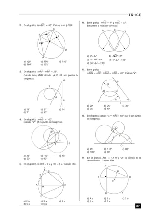TRILCE
87
42. En el gráfico la mBC = 40°. Calcule la m ) PQR.
B
C
Q
P
R
D
A
a) 120° b) 150° c) 140°
d) 160° e) 135°
43. En el gráfico : mAP - mBP = 28º.
Calcule lam ) AMB, donde : A, P y B, son puntos de
tangencia.
P
A
B
M
a) 28° b) 21° c) 14°
d) 7° e) 30°
44. En el gráfico : mAB = 100°.
Calcule "xº". (T es punto de tangencia).
xº
B
A
T
a) 25° b) 40° c) 45°
d) 50° e) 80°
45. En el gráfico, si : BH = 4 u y HE = 6 u. Calcule BC.
B
C
F
A D
H
E
a) 2 u b) 3 u c) 4 u
d) 5 u e) 6 u
46. En el gráfico : mAB = º y mBC = º.
Encuentre la relación correcta :
A B C
a) º2º  b) ºº22 
c)  90º2º d)  180º2º
e)  270º3º2
47. En el gráfico :
mMN = mNP; mAM = mNB = 40°. Calcule "xº".
x
P
R
M N
R
A
B
º
a) 20° b) 25° c) 30°
d) 35° e) 40°
48. En el gráfico, calcule "  º" mAB= 50º; A y B son puntos
de tangencia.
A
B
O
º
a) 85° b) 110° c) 80°
d) 100° e) 90°
49. En el gráfico, AB = 12 m y "O" es centro de la
circunferencia. Calcule OH.
O
A
C
H
D
B F
a) 4 u b) 5 u c) 3 u
d) 6 u e) 1 u
 