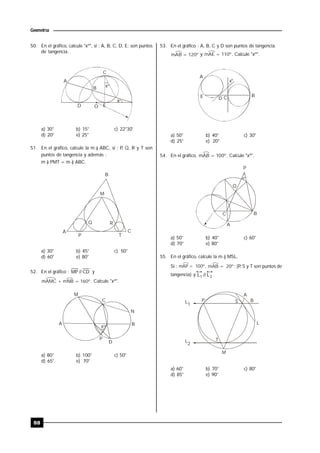 88
Geometría
50. En el gráfico, calcule "xº", si : A, B, C, D, E; son puntos
de tangencia.
º
x
x
A
C
B
D O E
º
a) 30° b) 15° c) 22°30'
d) 20° e) 25°
51. En el gráfico, calcule la m ) ABC, si : P, Q, R y T son
puntos de tangencia y además :
m ) PMT = m ) ABC.
B
M
A
P
Q R
T
C
a) 30° b) 45° c) 50°
d) 60° e) 80°
52. En el gráfico : CD//MP y
mAMC + mNB = 160º. Calcule "xº".
x
A
M
C
N
B
P
D
º
a) 80° b) 100° c) 50°
d) 65° e) 70°
53. En el gráfico : A, B, C y D son puntos de tangencia.
mAB = 120º y mAE = 110º. Calcule "xº".
x
A
E D
BC
º
a) 50° b) 40° c) 30°
d) 25° e) 20°
54. En el gráfico, mAB = 100º. Calcule "xº".
º
P
B
Q
C
A
x
a) 50° b) 40° c) 60°
d) 70° e) 80°
55. En el gráfico, calcule la m ) MSL.
Si : mAP = 100º, mAB = 20º; (P, S y T son puntos de
tangencia) y 21 L//L .
P S
A
B
T
L
M
L1
L2
a) 60° b) 70° c) 80°
d) 85° e) 90°
 