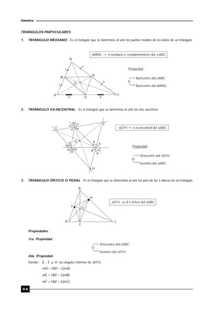 9 4
Geometría
TRIÁNGULOS PARTICULARES
1. TRIÁNGULO MEDIANO : Es el triángulo que se determina al unir los puntos medios de los lados de un triángulo.
B
A C
M
N
Q
G
MNQ mediano o complementario del ABC 
Propiedad :
Baricentro del ABC
Baricentro del MNQ
G
c
a
b
a
b
c
2. TRIÁNGULO EX-INCENTRAL : Es el triángulo que se determina al unir los tres excentros.












A
B
C
E
F
H
O
EFH ex-incentral del ABC 
Propiedad :
Ortocentro del EFH
Inc

entro del ABC
O
3. TRIÁNGULO ÓRTICO O PEDAL : Es el triángulo que se determina al unir los pies de las 3 alturas de un triángulo.
A
B
C
F
H
E
O
  EFH es el órtico del ABC
Propiedades :
1ra. Propiedad :
Ortocentro del ABC
In

centro del EFH
O
2da. Propiedad :
Siendo : Eˆ , Fˆ y Hˆ los ángulos internos de EFG.
)Aˆm(2180Hˆm 
)Bˆm(2180Eˆm 
)Cˆm(2180Fˆm 
 