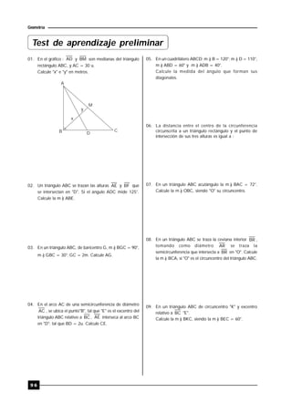9 6
Geometría
01. En el gráfico : AD y BM son medianas del triángulo
rectángulo ABC, y AC = 30 u.
Calcule "x" e "y" en metros.
A
M
CB D
x
y
02. Un triángulo ABC se trazan las alturas AE y BF que
se intersectan en "D". Si el ángulo ADC mide 125°.
Calcule la m ) ABE.
03. En un triángulo ABC, de baricentro G, m ) BGC = 90°,
m ) GBC = 30°; GC = 2m. Calcule AG.
04. En el arco AC de una semicircunferencia de diámetro
AC , se ubica el punto"B", tal que "E" es el excentro del
triángulo ABC relativo a BC , AE interseca al arco BC
en "D"; tal que BD = 2u. Calcule CE.
Test de aprendizaje preliminar
05. En un cuadrilátero ABCD; m ) B = 120°; m ) D = 110°,
m ) ABD = 60° y m ) ADB = 40°.
Calcule la medida del ángulo que forman sus
diagonales.
06. La distancia entre el centro de la circunferencia
circunscrita a un triángulo rectángulo y el punto de
intersección de sus tres alturas es igual a :
07. En un triángulo ABC acutángulo la m ) BAC = 72°.
Calcule la m ) OBC, siendo "O" su circuncentro..
08. En un triángulo ABC se traza la ceviana interior BR ,
tomando como diámetro AR se traza la
semicircunferencia que intersecta a BR en "O". Calcule
la m ) BCA, si "O" es el circuncentro del triángulo ABC.
09. En un triángulo ABC de circuncentro "K" y excentro
relativo a BC "E".
Calcule la m ) BKC, siendo la m ) BEC = 60°.
 