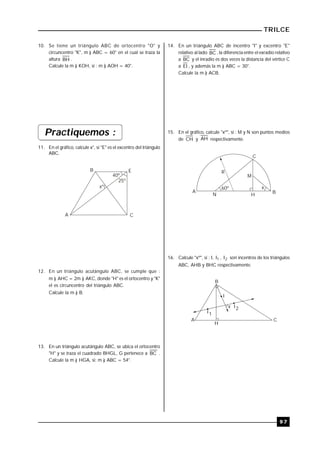 TRILCE
9 7
14. En un triángulo ABC de incentro "I" y excentro "E"
relativo al lado BC , la diferencia entre el exradio relativo
a BC y el inradio es dos veces la distancia del vértice C
a EI , y además la m ) ABC = 30°.
Calcule la m ) ACB.
15. En el gráfico, calcule "xº", si : M y N son puntos medios
de CH y AH respectivamente.
60º
R
M
x
A
C
N H
B
16. Calcule "xº", si : I, 1I , 2I son incentros de los triángulos
ABC, AHB y BHC respectivamente.
B
A C
I
I1
I2x
H
10. Se tiene un triángulo ABC de ortocentro "O" y
circuncentro "K", m ) ABC = 60° en el cual se traza la
altura BH .
Calcule la m ) KOH, si : m ) AOH = 40°.
Practiquemos :
11. En el gráfico, calcule x°, si "E" es el excentro del triángulo
ABC.
A
B E
C
40º
25º
xº
12. En un triángulo acutángulo ABC, se cumple que :
m ) AHC = 2m ) AKC, donde "H" es el ortocentro y "K"
el es circuncentro del triángulo ABC.
Calcule la m ) B.
13. En un triángulo acutángulo ABC, se ubica el ortocentro
"H" y se traza el cuadrado BHGL, G pertenece a BC .
Calcule la m ) HGA, si: m ) ABC = 54°.
 