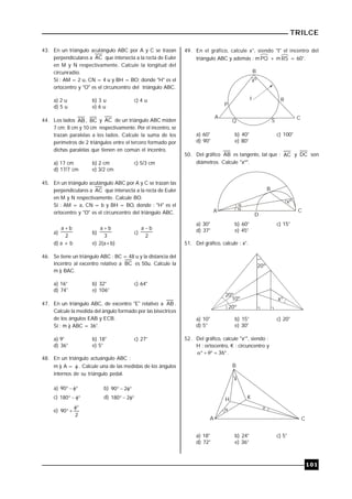 TRILCE
101
43. En un triángulo acutángulo ABC por A y C se trazan
perpendiculares a AC que intersecta a la recta de Euler
en M y N respectivamente. Calcule la longitud del
circunradio.
Si : AM = 2 u, CN = 4 u y BH = BO; donde "H" es el
ortocentro y "O" es el circuncentro del triángulo ABC.
a) 2 u b) 3 u c) 4 u
d) 5 u e) 6 u
44. Los lados AB , BC y AC de un triángulo ABC miden
7 cm; 8 cm y 10 cm respectivamente. Por el incentro, se
trazan paralelas a los lados. Calcule la suma de los
perímetros de 2 triángulos entre el tercero formado por
dichas paralelas que tienen en común el incentro.
a) 17 cm b) 2 cm c) 5/3 cm
d) 17/7 cm e) 3/2 cm
45. En un triángulo acutángulo ABC por A y C se trazan las
perpendiculares a AC que intersecta a la recta de Euler
en M y N respectivamente. Calcule BO.
Si : AM = a, CN = b y BH = BO, donde : "H" es el
ortocentro y "O" es el circuncentro del triángulo ABC.
a)
2
ba 
b)
3
ba 
c)
2
ba 
d) a + b e) 2(a+b)
46. Se tiene un triángulo ABC : BC = 48 u y la distancia del
incentro al excentro relativo a BC es 50u. Calcule la
m ) BAC.
a) 16° b) 32° c) 64°
d) 74° e) 106°
47. En un triángulo ABC, de excentro "E" relativo a AB .
Calcule la medida del ángulo formado por las bisectrices
de los ángulos EAB y ECB.
Si : m ) ABC = 36°.
a) 9° b) 18° c) 27°
d) 36° e) 5°
48. En un triángulo actuángulo ABC :
m ) A =  . Calcule una de las medidas de los ángulos
internos de su triángulo pedal.
a) 90 b)  290
c) 180 d)  2180
e)
2
90


49. En el gráfico, calcule x°, siendo "I" el incentro del
triángulo ABC y además : mPQ + m RS = 60°.
xº
B
A C
I
P
R
Q S
a) 60° b) 40° c) 100°
d) 90° e) 80°
50. Del gráfico AB es tangente, tal que : AC y DC son
diámetros. Calcule "xº".

xº

B
A C
D
a) 30° b) 60° c) 15°
d) 37° e) 45°
51. Del gráfico, calcule : x°.
20º
20º
10º
20º
xº
a) 10° b) 15° c) 20°
d) 5° e) 30°
52. Del gráfico, calcule "x°", siendo :
H : ortocentro, K : circuncentro y
 36 .
 
B
A C
H K
x
a) 18° b) 24° c) 5°
d) 72° e) 36°
 