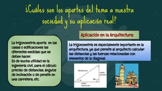 ¿Cuáles son los aportes del tema a nuestra
sociedad y su aplicación real?
La trigonometría aporta en las
casas o ediﬁcaciones las
diferentes medidas que se
deben hacer.
Es de mucha utilidad en la
ingeniería civil, para el cálculo
preciso de distancias, ángulos
de inclinación o de peralte en
una carretera, etc.
Aplicación en la Arquitectura:
La trigonometría es especialmente importante en la
arquitectura, ya que permite al arquitecto calcular
las distancias y las fuerzas relacionadas con
elementos de la diagonal.
 