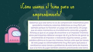 ¿Cómo usamos el tema para un
emprendimiento?
Sabemos que este tema no es de comprensión instantánea pero
aprenderla mediante sistemas didácticos es muy fácil, por
ejemplo porque no fusionar un juego con este tema. Un juego
que en estos momentos es mundialmente conocido y jugado,
Among us que es un juego de encontrar a un impostor mientras
otros participantes deberan escapar de él y la forma de ganar es
encontrando al impostor o realizando algunas tareas, y esta
palabra ultima es la que nos interesa, hemos visto que las tareas
de este juego es extremadamente muy fácil pero qué pasa si
cambiamos estas tareas a problemas de este tema de manera
que a la hora de jugar también estemos practicando este tema.
 
