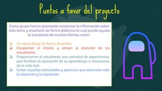 Como grupo hemos planteado recolectar la información sobre
este tema y enseñarlo de forma didáctica lo cual puede ayudar
al estudiante de muchas formas como :
❏ Un aprendizaje de forma divertida.
❏ Despiertan el interés y atraen la atención de los
estudiantes.
❏ Proporcionan al estudiante una variedad de experiencias,
que facilitan la aplicación de su aprendizaje a situaciones
de la vida real.
❏ Evitan aquellas actividades y ejercicios que estimulan sólo
la retención y la repetición.
Puntos a favor del proyecto
 