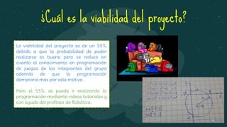 ¿Cuál es la viabilidad del proyecto?
La viabilidad del proyecto es de un 55%,
debido a que la probabilidad de poder
realizarse es buena pero se reduce en
cuanto al conocimiento en programación
de juegos de los integrantes del grupo
además de que la programación
demoraria mas por este motivo .
Pero el 55%, se puede ir realizando la
programación mediante videos tutoriales y
con ayuda del profesor de Robótica.
 