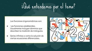 ¿Qué entendemos por el tema?
Las funciones trigonométricas son:
● Las funciones establecidas .
Usualmente incluyen términos que
describen la medición de triángulos.
● Series infinitas o como la solución de
ciertas ecuaciones diferenciales..
 