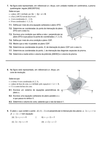 7. Na figura está representado, em referencial o.n. 𝑶𝒙𝒚𝒛, com unidade medida em centímetros, o prisma
quadrangular regular [ABCDEFGH].
Sabe-se que:
 o plano ABC é definido por 𝟐𝒙 − 𝟐𝒚− 𝒛 = 𝟖;
 a face [ABCD] tem de área 8 cm2
;
 A tem coordenadas (1, –3, 0);
 H tem coordenadas (–1, 3, 2);
7.1. Defina por meio de uma equação cartesiana o plano EFG.
7.2. Determine as coordenadas do ponto de interseção do plano
EFG com o eixo 𝑂𝑦.
7.3. Escreva uma condição que defina a reta r, perpendicular ao
plano EFG e que passa no ponto de coordenadas (–1, 3, 0).
7.4. Defina por meio de uma condição o plano CDF.
7.5. Mostre que a reta r é paralela ao plano CDF.
7.6. Determine as coordenadas do ponto, K, de interseção do plano CDF com o eixo 𝑂𝑧.
7.7. Determine as coordenadas do ponto, I, de interseção das diagonais espaciais do prisma.
7.8. Determine a razão entre o volume da pirâmide [ABHEI] e o volume do prisma.
8. Na figura está representado, em referencial o.n. 𝑶𝒙𝒚𝒛, um
cone de revolução.
Sabe-se que:
 o vértice V tem coordenadas (4, 2, 3);
 o plano da base do cone, α, é definido pela equação 𝒙 + 𝒛 = 𝟑;
 C é o centro da base do cone.
8.1. Escreva um sistema de equações paramétricas do
plano α.
8.2. Escreva uma equação cartesiana do plano paralelo a α
e que passa no vértice V.
8.3. Determine o volume do cone, sabendo que o raio da base é 1.
9. O plano  que contém o ponto A( ; ; )
1 0 2
 e é perpendicular à intersecção dos planos : 2 1
x y
  e
: x z
 
2 3 tem equação:
[A] 2 0
x y z
   [ B] x y z
  
2 5
[C] 2 4 0
x y z
   [D] x y z
  
2 2
 