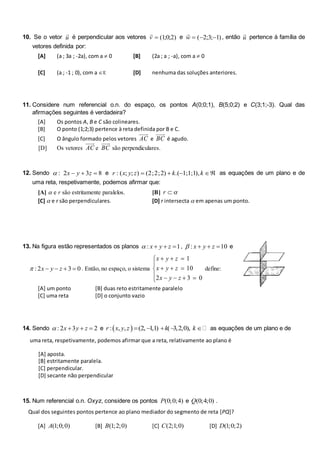 10. Se o vetor

u é perpendicular aos vetores

v  ( ; ; )
10 2 e

w   
( ; ; )
2 3 1 , então

u pertence à família de
vetores definida por:
[A] (a ; 3a ; -2a), com a  0 [B] (2a ; a ; -a), com a  0
[C] (a ; -1 ; 0), com a R [D] nenhuma das soluções anteriores.
11. Considere num referencial o.n. do espaço, os pontos A(0;0;1), B(5;0;2) e C(3;1;-3). Qual das
afirmações seguintes é verdadeira?
[A] Os pontos A, B e C são colineares.
[B] O ponto (1;2;3) pertence à reta definida por B e C.
[C] O ângulo formado pelos vetores AC e BC é agudo.
[D] Os vetores AC e BC são perpendiculares.
12. Sendo 8
3
2
: 

 z
y
x
 e 



 k
k
z
y
x
r ),
1
;
1
;
1
.(
)
2
;
2
;
2
(
)
;
;
(
: as equações de um plano e de
uma reta, respetivamente, podemos afirmar que:
[A]  e r são estritamente paralelos. [B] 

r
[C]  e r são perpendiculares. [D] r intersecta  em apenas um ponto.
13. Na figura estão representados os planos 1
: 

 z
y
x
 , 10
: 

 z
y
x
 e
0
3
2
: 


 z
y
x
 . Então, no espaço, o sistema















0
3
2
10
1
z
y
x
z
y
x
z
y
x
define:
[A] um ponto [B] duas reto estritamente paralelo
[C] uma reta [D] o conjunto vazio
14. Sendo 2
3
2
: 

 z
y
x
 e  
: , , (2, 1,1) ( 3,2,0),
r x y z k k
     as equações de um plano e de
uma reta, respetivamente, podemos afirmar que a reta, relativamente ao plano é
[A] aposta.
[B] estritamente paralela.
[C] perpendicular.
[D] secante não perpendicular
15. Num referencial o.n. Oxyz, considere os pontos (0;0;4)
P e (0;4;0)
Q .
Qual dos seguintes pontos pertence ao plano mediador do segmento de reta [PQ]?
[A] (1;0;0)
A [B] (1;2;0)
B [C] (2;1;0)
C [D] (1;0;2)
D
 