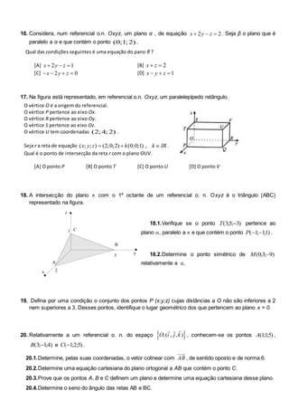 16. Considera, num referencial o.n. Oxyz, um plano α , de equação 2 2
x y z
   . Seja β o plano que é
paralelo a α e que contém o ponto (0;1; 2) .
Qual das condições seguintes é uma equação do pano β ?
[A] 2 1
x y z
   [B] 2
x z
 
[C] 2 0
x y z
    [D] 1
x y z
  
17. Na figura está representado, em referencial o.n. Oxyz, um paralelepípedo retângulo.
O vértice O é a origem do referencial.
O vértice P pertence ao eixo Ox.
O vértice R pertence ao eixo Oy.
O vértice S pertence ao eixo Oz.
O vértice U tem coordenadas (2; 4; 2) .
Seja r a reta de equação ( ; ; ) (2;0;2) (0;0;1) ,
x y z k k IR
   .
Qual é o ponto de intersecção da reta r com o plano OUV.
[A] O ponto P [B] O ponto T [C] O ponto U [D] O ponto V
18. A intersecção do plano  com o 1º octante de um referencial o. n. Oxyz é o triângulo ABC
representado na figura.
18.1.Verifique se o ponto T( ; ; )
35 3
 pertence ao
plano , paralelo a  e que contém o ponto P( ; ; )
 
1 11 .
18.2.Determine o ponto simétrico de M( ; ; )
0 3 9

relativamente a .
19. Defina por uma condição o conjunto dos pontos P (x;y;z) cujas distâncias a O não são inferiores a 2
nem superiores a 3. Desses pontos, identifique o lugar geométrico dos que pertencem ao plano x = 0.
20. Relativamente a um referencial o. n. do espaço  
O i j k
;( , , )
  
, conhecem-se os pontos A( ; ; )
115 ,
B( ; ; )
3 14
 e C( ; ; )
12 5 .
20.1.Determine, pelas suas coordenadas, o vetor colinear com AB , de sentido oposto e de norma 6.
20.2.Determine uma equação cartesiana do plano ortogonal a AB que contém o ponto C.
20.3.Prove que os pontos A, B e C definem um plano e determine uma equação cartesiana desse plano.
20.4.Determine o seno do ângulo das retas AB e BC.
3
2
1
z
x
y
C
B
A
 