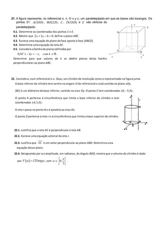 21. A figura representa, no referencial o. n. O x y z, um paralelepípedo em que as bases são losangos. Os
pontos 21. A( ; ; )
3 0 0 , B( ; ; )
0 2 0 , C , D( ; ; )
3 0 8 e E são vértices do
paralelepípedo.
4.1. Determine as coordenadas dos pontos C e E.
4.2. Mostre que 2 3 6 0
x y
   define o plano ABC.
4.3. Escreva uma equação do plano da face oposta à face ABCD.
4.4. Determine uma equação da reta AC.
4.5. Considere afamíliade planosdefinidospor
0 5 2
, ,
k x ky x com k
   .
Determine para que valores de k se obtêm planos desta família
perpendiculares ao plano ABC.
22. Considera, num referencial o.n. Oxyz, um cilindro de revolução como o representado na figura junta.
A base inferior do cilindro tem centro na origem O do referencial e está contida no plano xOy.
[BC] é um diâmetro da base inferior, contido no eixo Oy. O ponto C tem coordenadas (0; 5;0)
 .
O ponto A pertence à circunferência que limita a base inferior do cilindro e tem
coordenadas (4;3;0) .
A reta r passa no ponto B e é paralela ao eixo Oz.
O ponto D pertence à reta r e à circunferência que limita a base superior do cilindro.
22.1. Justifica que a reta AC é perpendicular à reta AB.
22.2. Escreve uma equação vetorial da reta r.
22.3. Justifica que AC é um vetor perpendicular ao plano ABD. Determina uma
equação desse plano.
22.4. Designando por α a amplitude, em radianos, do ângulo BOD, mostra que o volume do cilindro é dado
por   125
V tg
  
 , com 0;
2


 
 
 
.
C
z
y
x
B
A
D
E
 