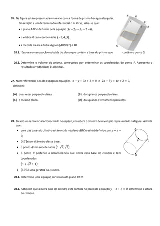 26. Na figuraestárepresentadaumacaixacoma formade prismahexagonal regular.
Em relação a um determinado referencial o.n. Oxyz, sabe-se que:
 o plano ABC é definido pela equação 3 2 5 7 0
x y z
    ;
 o vértice G tem coordenadas  
1, 4, 3
 ;
 a medida da área do hexágono [ABCDEF] é 80.
26.1. Escreva umaequação reduzida do plano que contém a base do prisma que contém o ponto G.
26.2. Determine o volume do prisma, começando por determinar as coordenadas do ponto F. Apresenta o
resultado arredondado às décimas.
27. Num referencial o.n. do espaço as equações 𝑥 − 𝑦 + 3𝑧 + 3 = 0 e 2𝑥 + 5𝑦 + 1𝑧 + 2 = 0,
definem:
(A) duas retasperpendiculares. (B) doisplanosperpendiculares.
(C) o mesmoplano. (D) doisplanosestritamenteparalelos.
28. Fixadoumreferencial ortonormadonoespaço,considere ocilindrode revoluçãorepresentadonafigura. Admita
que:
 uma das basesdocilindroestácontidanoplano 𝐴𝐵𝐶e este é definido por 𝑦 − 𝑧 =
0;
 [𝐴𝐶]é um diâmetro dessa base;
 o ponto 𝐴 tem coordenadas (1,√2, √2);
 o ponto 𝐵 pertence à circunferência que limita essa base do cilindro e tem
coordenadas
(1 + √2, 1,1);
 [𝐶𝐷] é uma geratriz do cilindro.
28.1. Determine uma equação cartesiana do plano 𝐵𝐶𝐷.
28.2. Sabendo que a outra base do cilindro está contida no plano de equação 𝑦 − 𝑧 + 6 = 0, determine a altura
do cilindro.
 